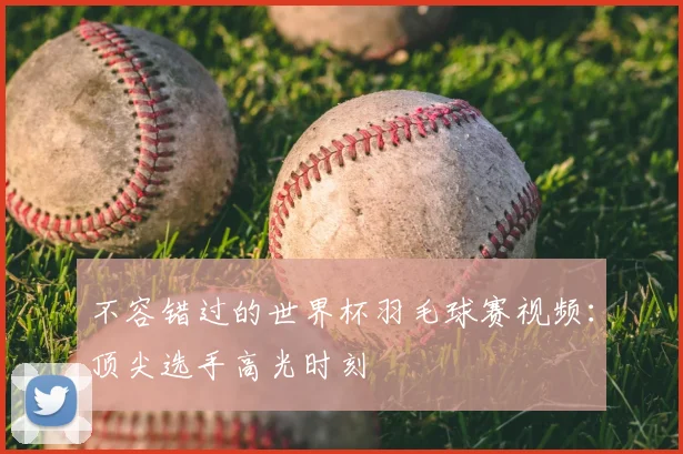 不容错过的世界杯羽毛球赛视频:顶尖选手高光时刻