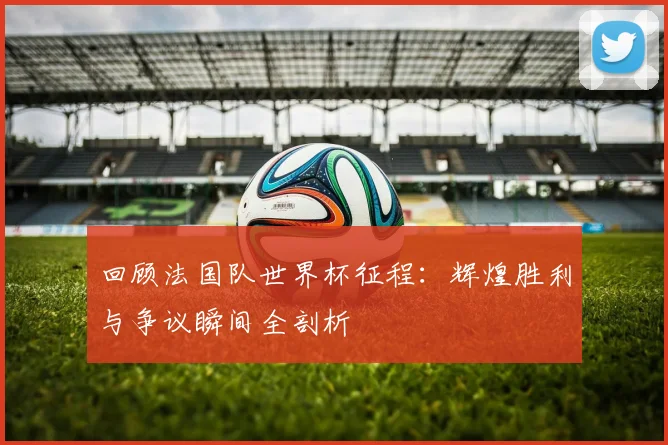 回顾法国队世界杯征程：辉煌胜利与争议瞬间全剖析