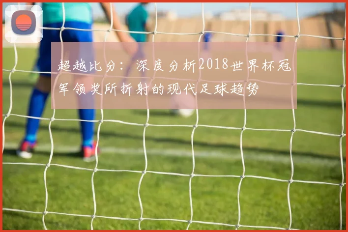 超越比分：深度分析2018世界杯冠军领奖所折射的现代足球趋势