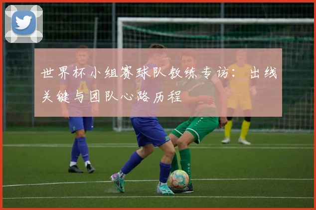 世界杯小组赛球队教练专访:出线关键与团队心路历程