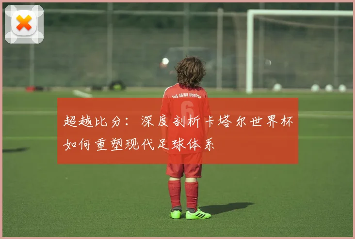 超越比分：深度剖析卡塔尔世界杯如何重塑现代足球体系