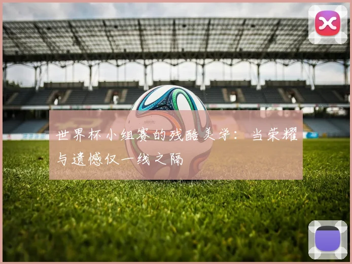 世界杯小组赛的残酷美学:当荣耀与遗憾仅一线之隔