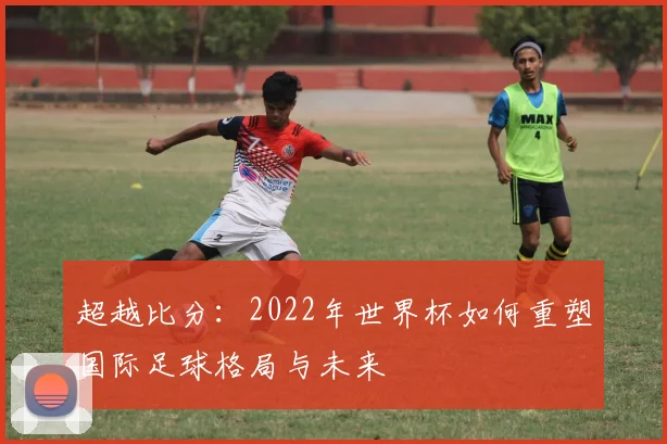 超越比分：2022年世界杯如何重塑国际足球格局与未来