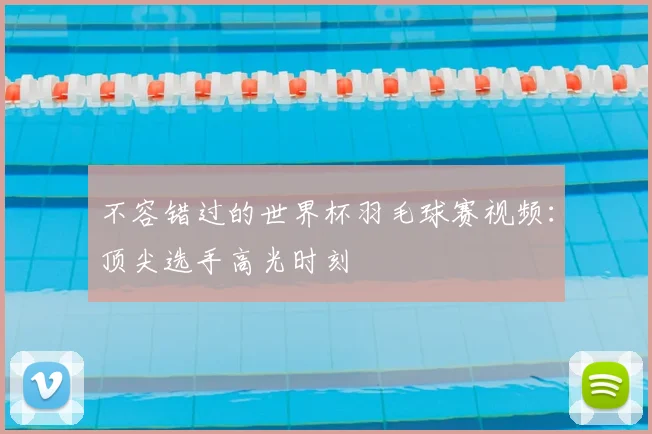 不容错过的世界杯羽毛球赛视频:顶尖选手高光时刻