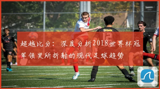 超越比分：深度分析2018世界杯冠军领奖所折射的现代足球趋势
