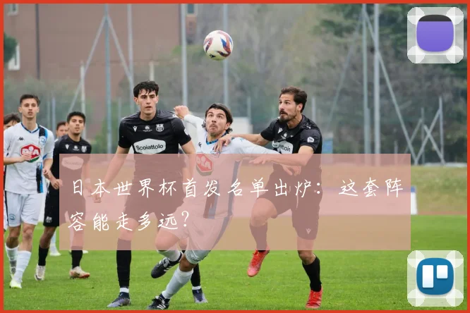 日本世界杯首发名单出炉：这套阵容能走多远？