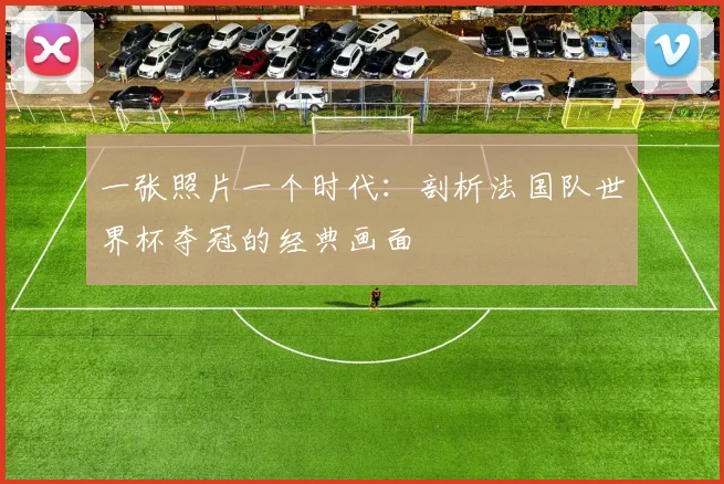 一张照片一个时代:剖析法国队世界杯夺冠的经典画面